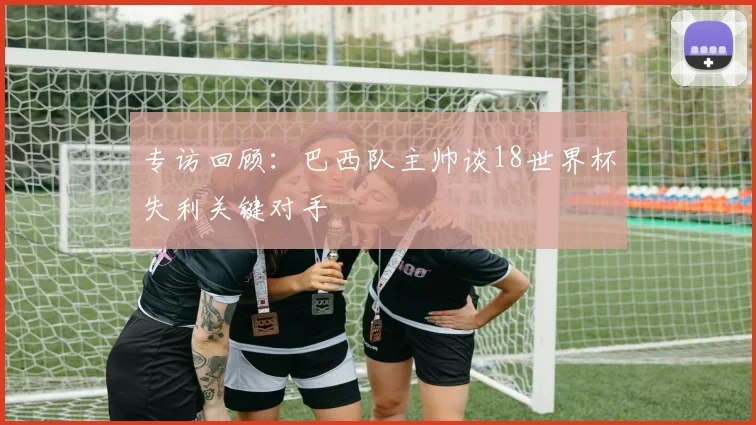专访回顾：巴西队主帅谈18世界杯失利关键对手