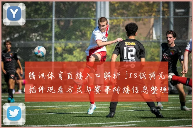 腾讯体育直播入口解析 jrs低调无插件观看方式与赛事转播信息整理