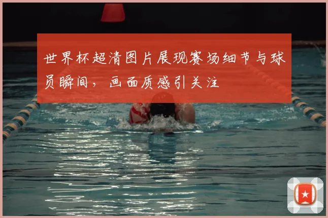 世界杯超清图片展现赛场细节与球员瞬间,画面质感引关注