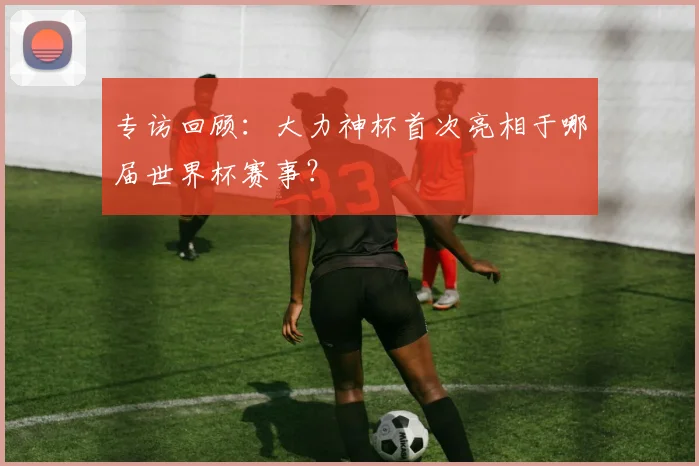 专访回顾：大力神杯首次亮相于哪届世界杯赛事？