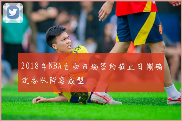 2018年NBA自由市场签约截止日期确定各队阵容成型