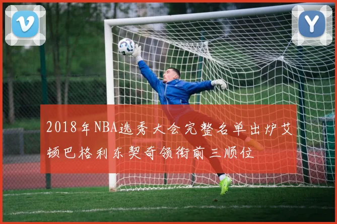 2018年NBA选秀大会完整名单出炉艾顿巴格利东契奇领衔前三顺位