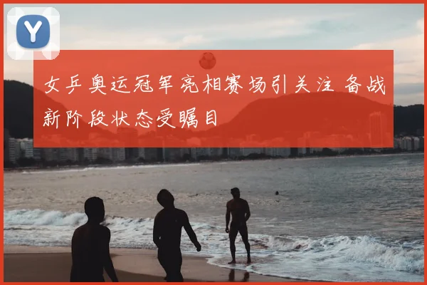 女乒奥运冠军亮相赛场引关注 备战新阶段状态受瞩目