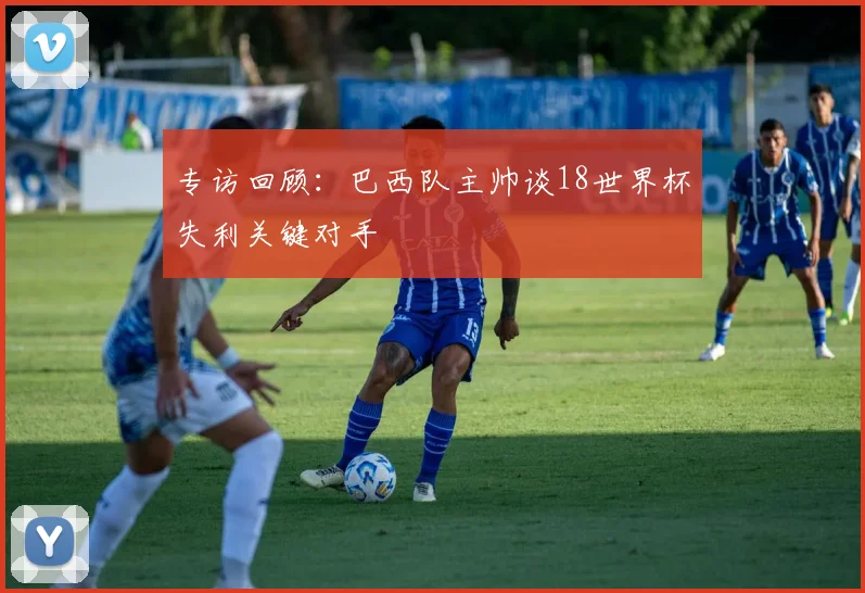 专访回顾：巴西队主帅谈18世界杯失利关键对手