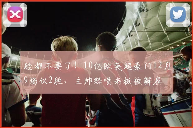 脸都不要了!10亿欧英超豪门12月9场仅2胜,主帅怒喷老板被解雇