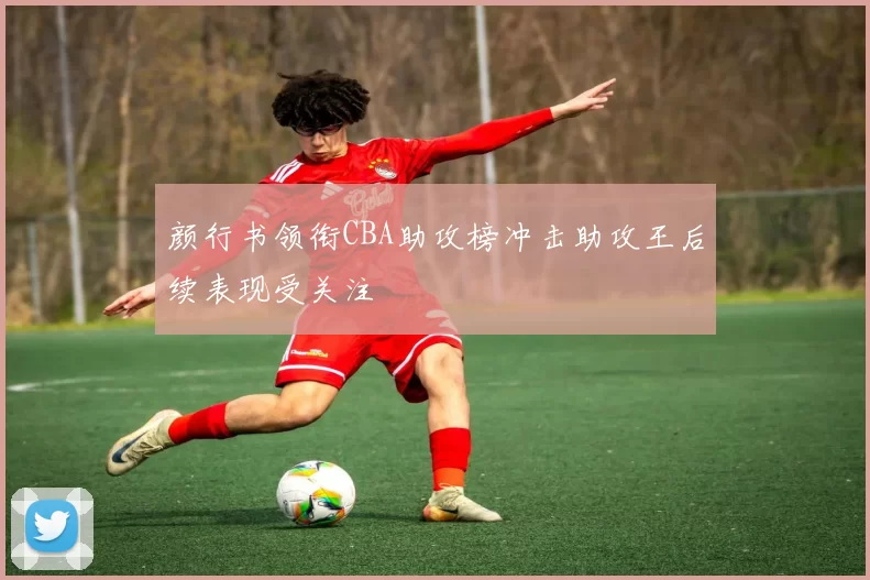 颜行书领衔CBA助攻榜冲击助攻王后续表现受关注