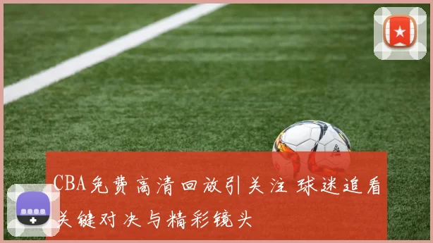 CBA免费高清回放引关注 球迷追看关键对决与精彩镜头