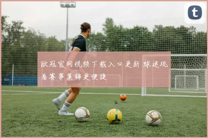 欧冠官网视频下载入口更新 球迷观看赛事集锦更便捷