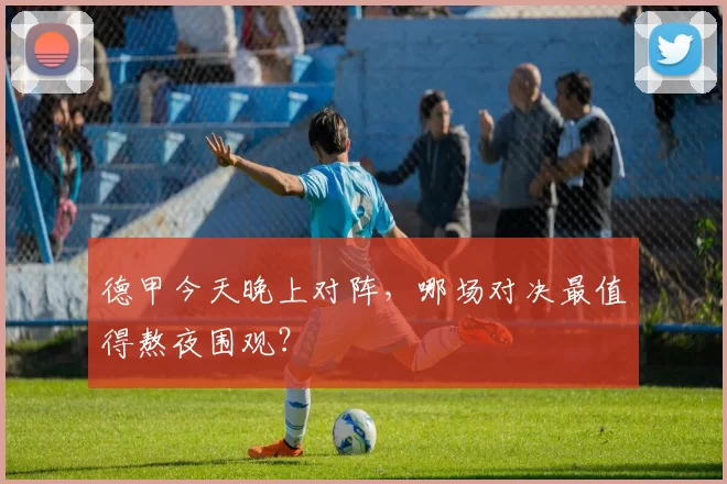 德甲今天晚上对阵,哪场对决最值得熬夜围观?