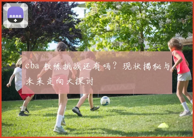 cba 教练挑战还有吗？现状揭秘与未来走向大探讨