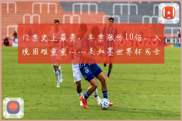 门票史上最贵，车票涨价10倍，入境困难重重……美加墨世界杯或会“劝退”球迷