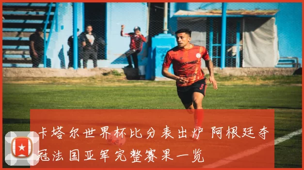 卡塔尔世界杯比分表出炉 阿根廷夺冠法国亚军完整赛果一览