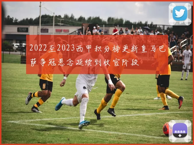 2022至2023西甲积分榜更新皇马巴萨争冠悬念延续到收官阶段