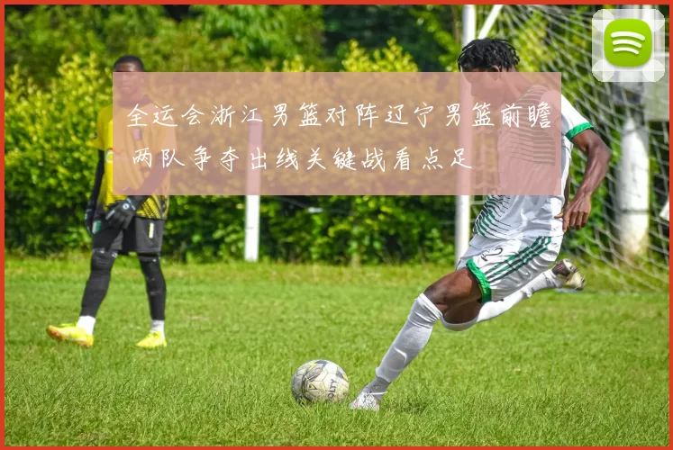 全运会浙江男篮对阵辽宁男篮前瞻 两队争夺出线关键战看点足