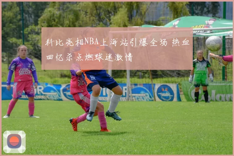 科比亮相NBA上海站引爆全场 热血回忆杀点燃球迷激情