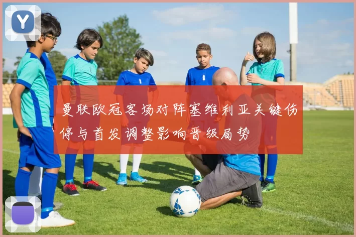 曼联欧冠客场对阵塞维利亚关键伤停与首发调整影响晋级局势