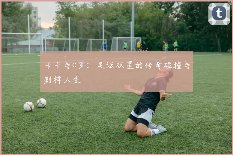 卡卡与c罗：足坛双星的传奇碰撞与别样人生
