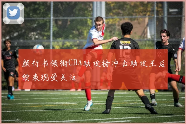 颜行书领衔CBA助攻榜冲击助攻王后续表现受关注