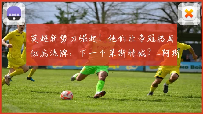 英超新势力崛起!他们让争冠格局彻底洗牌,下一个莱斯特城?_阿斯顿维拉_埃梅里_黑马