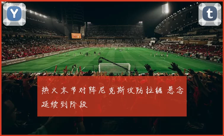 热火末节对阵尼克斯攻防拉锯 悬念延续到阶段