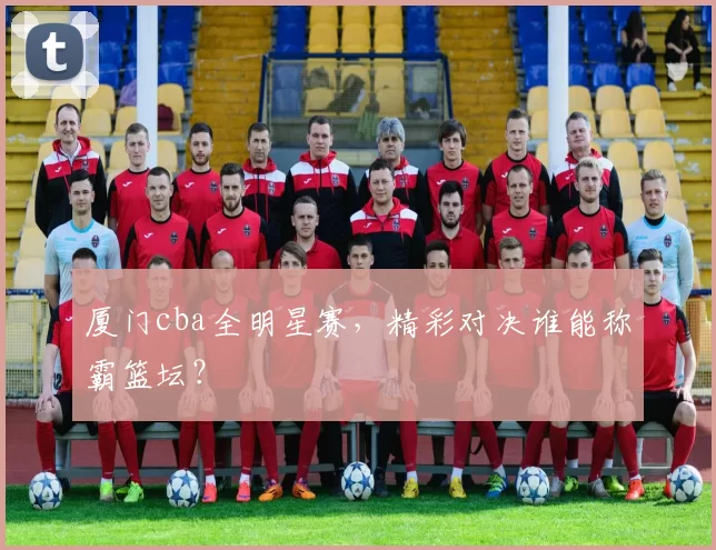 厦门cba全明星赛，精彩对决谁能称霸篮坛？