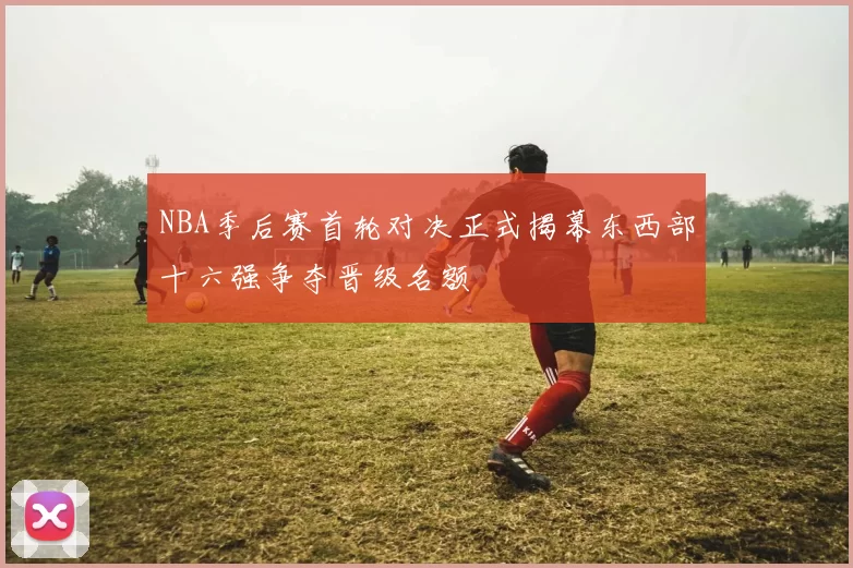 NBA季后赛首轮对决正式揭幕东西部十六强争夺晋级名额