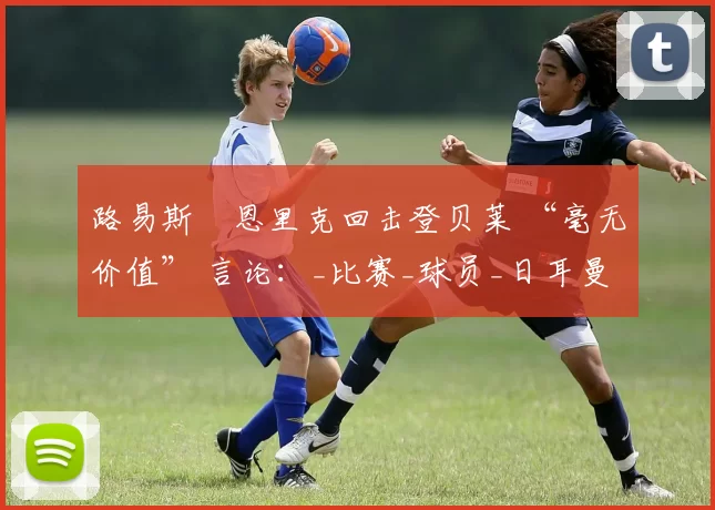 路易斯・恩里克回击登贝莱 “毫无价值” 言论:_比赛_球员_日耳曼