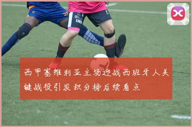 西甲塞维利亚主场迎战西班牙人关键战役引发积分榜后续看点