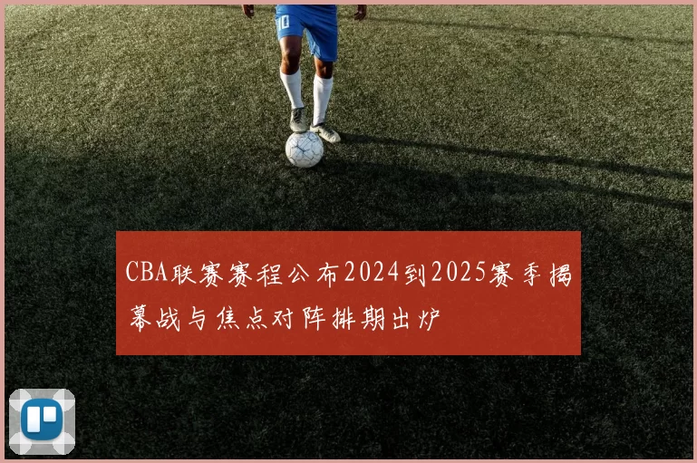 CBA联赛赛程公布2024到2025赛季揭幕战与焦点对阵排期出炉