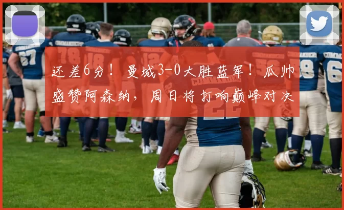 还差6分！曼城3-0大胜蓝军！瓜帅盛赞阿森纳，周日将打响巅峰对决