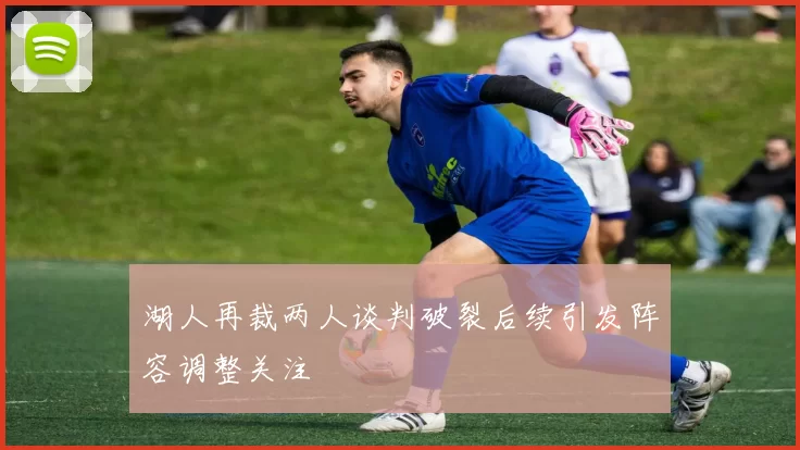 湖人再裁两人谈判破裂后续引发阵容调整关注