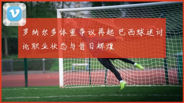 罗纳尔多体重争议再起 巴西球迷讨论职业状态与昔日辉煌