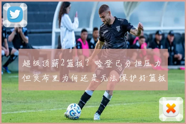 超级顶薪2篮板？哈登已分担压力 但莫布里为何还是无法保护好篮板