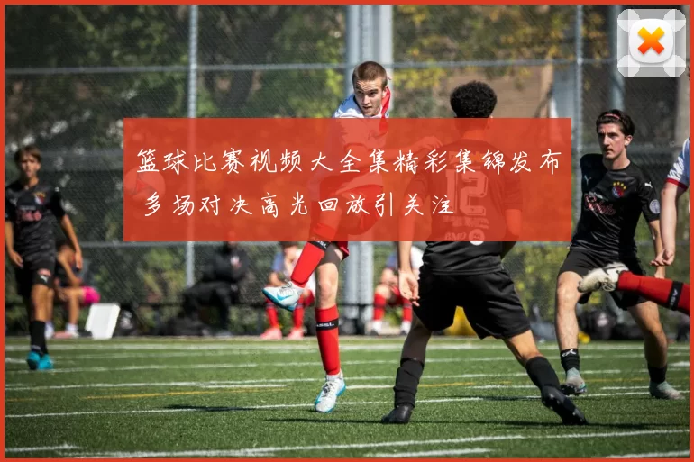 篮球比赛视频大全集精彩集锦发布 多场对决高光回放引关注