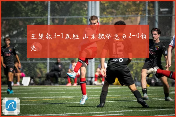 王楚钦3-1获胜 山东魏桥总分2-0领先