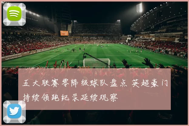 五大联赛零降级球队盘点 英超豪门持续领跑纪录延续观察