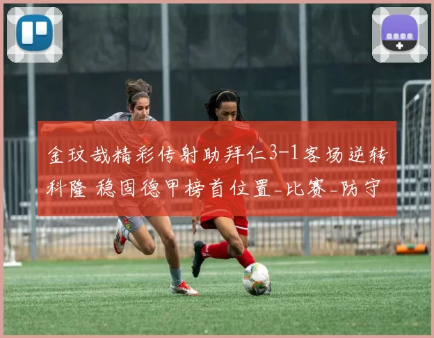 金玟哉精彩传射助拜仁3-1客场逆转科隆 稳固德甲榜首位置_比赛_防守_亚洲杯