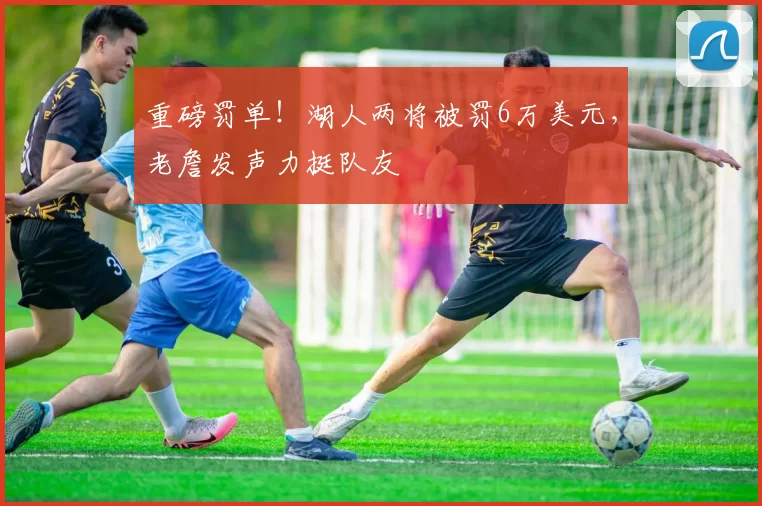 重磅罚单！湖人两将被罚6万美元，老詹发声力挺队友