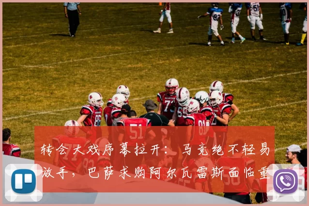 转会大戏序幕拉开：马竞绝不轻易放手，巴萨求购阿尔瓦雷斯面临重重阻碍