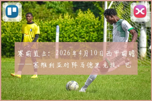 赛前直击：2026年4月10日西甲前瞻——塞维利亚对阵马德里竞技、巴塞罗那迎战西班牙人，西蒙尼与冈萨雷斯新闻发布会实录