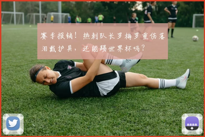 赛季报销！热刺队长罗梅罗重伤落泪戴护具，还能踢世界杯吗？