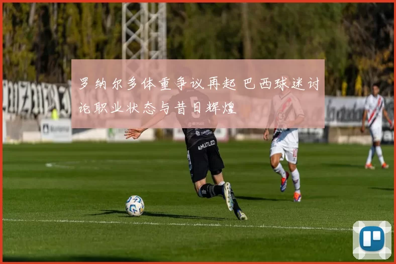 罗纳尔多体重争议再起 巴西球迷讨论职业状态与昔日辉煌