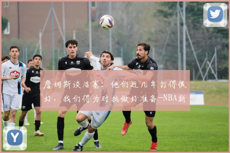 詹姆斯谈活塞:他们近几年打得很好,我们得为对抗做好准备-NBA新闻