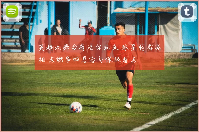 英超大舞台有活你就来 球星轮番亮相 点燃争四悬念与保级看点