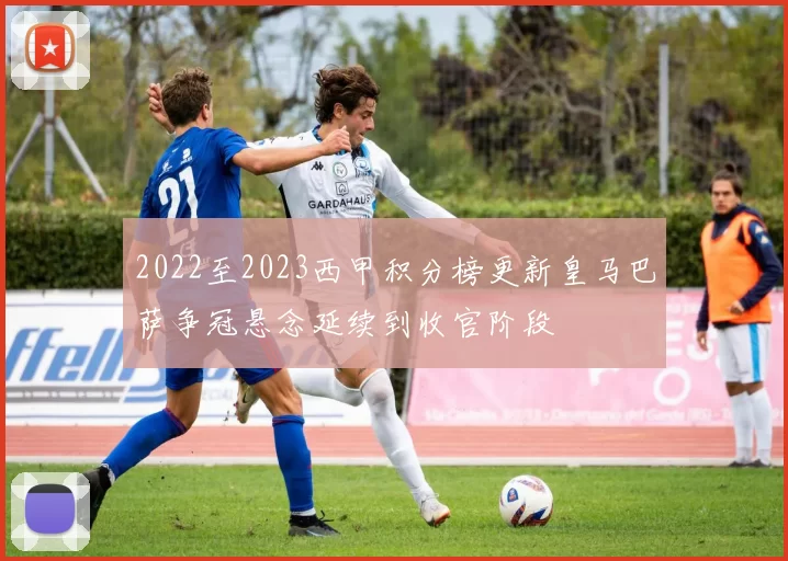 2022至2023西甲积分榜更新皇马巴萨争冠悬念延续到收官阶段