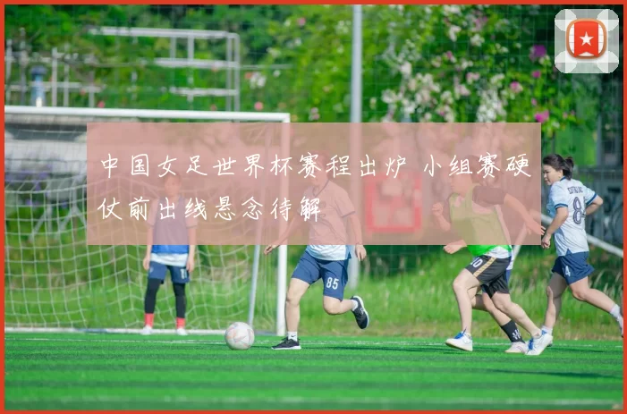 中国女足世界杯赛程出炉 小组赛硬仗前出线悬念待解