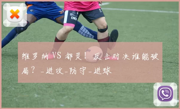 维罗纳 VS 都灵！反击对决谁能破局？_进攻_防守_进球