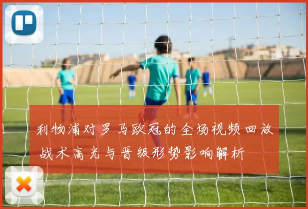 利物浦对罗马欧冠的全场视频回放 战术高光与晋级形势影响解析