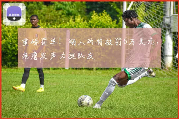 重磅罚单！湖人两将被罚6万美元，老詹发声力挺队友