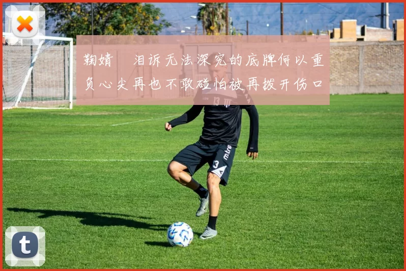 鞠婧祎泪诉无法深究的底牌何以重负心尖再也不敢碰怕被再拨开伤口